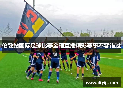 伦敦站国际足球比赛全程直播精彩赛事不容错过