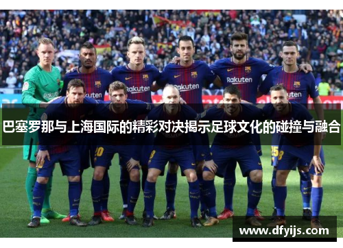 巴塞罗那与上海国际的精彩对决揭示足球文化的碰撞与融合