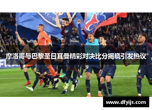 摩洛哥与巴黎圣日耳曼精彩对决比分揭晓引发热议