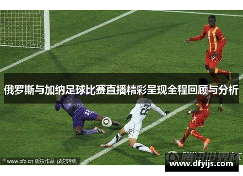 俄罗斯与加纳足球比赛直播精彩呈现全程回顾与分析