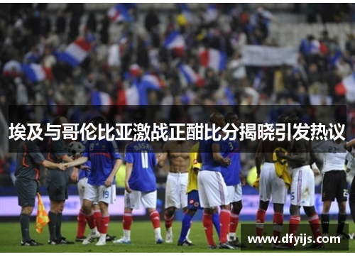 埃及与哥伦比亚激战正酣比分揭晓引发热议